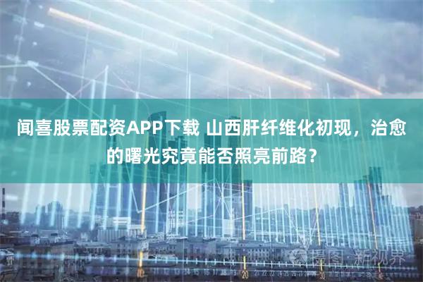 闻喜股票配资APP下载 山西肝纤维化初现，治愈的曙光究竟能否照亮前路？