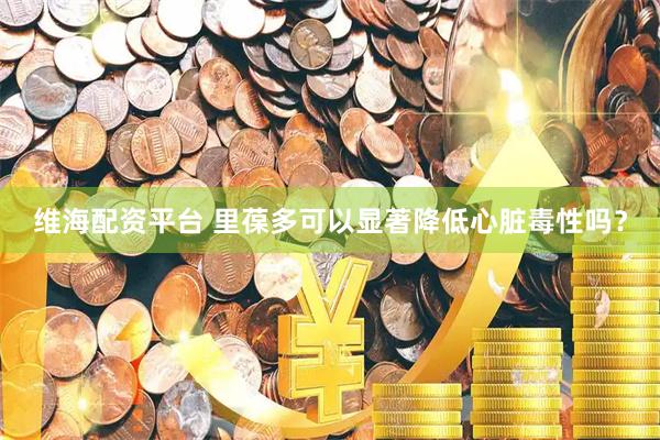 维海配资平台 里葆多可以显著降低心脏毒性吗？