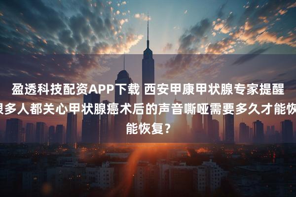 盈透科技配资APP下载 西安甲康甲状腺专家提醒：很多人都关心甲状腺癌术后的声音嘶哑需要多久才能恢复？