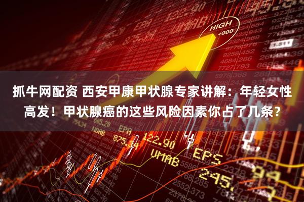抓牛网配资 西安甲康甲状腺专家讲解：年轻女性高发！甲状腺癌的这些风险因素你占了几条？