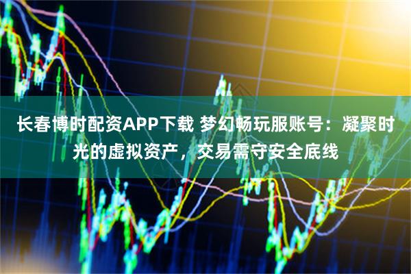 长春博时配资APP下载 梦幻畅玩服账号：凝聚时光的虚拟资产，交易需守安全底线