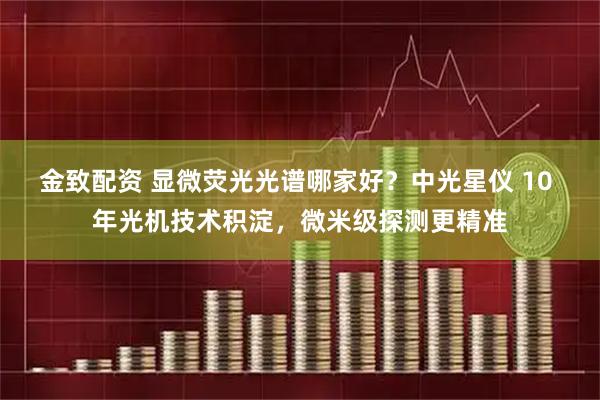 金致配资 显微荧光光谱哪家好？中光星仪 10 年光机技术积淀，微米级探测更精准
