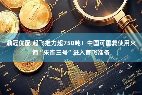 鼎冠优配 起飞推力超750吨！中国可重复使用火箭“朱雀三号”进入首飞准备