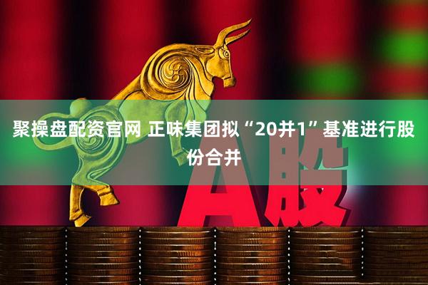 聚操盘配资官网 正味集团拟“20并1”基准进行股份合并