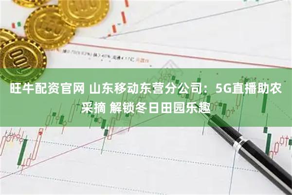 旺牛配资官网 山东移动东营分公司：5G直播助农采摘 解锁冬日田园乐趣