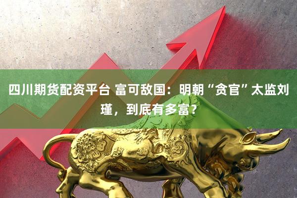 四川期货配资平台 富可敌国：明朝“贪官”太监刘瑾，到底有多富？