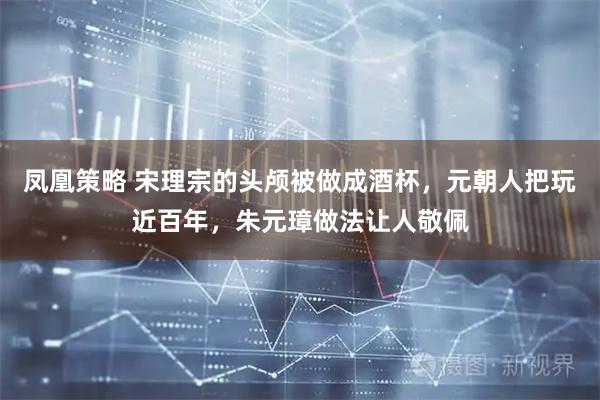 凤凰策略 宋理宗的头颅被做成酒杯，元朝人把玩近百年，朱元璋做法让人敬佩