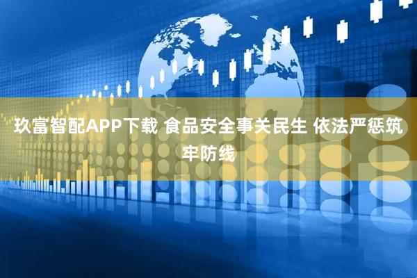 玖富智配APP下载 食品安全事关民生 依法严惩筑牢防线
