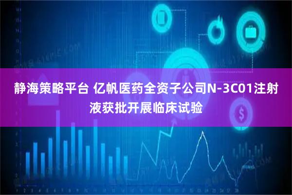 静海策略平台 亿帆医药全资子公司N-3C01注射液获批开展临床试验