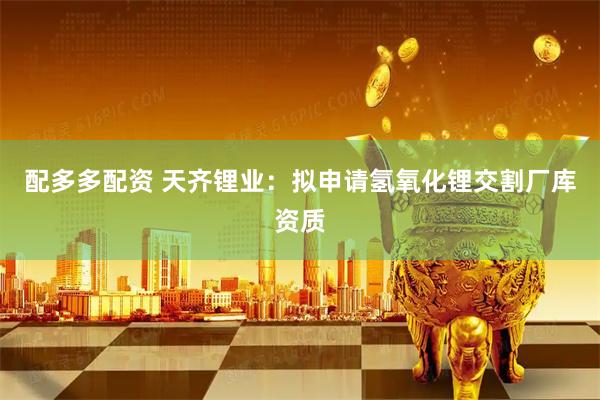配多多配资 天齐锂业：拟申请氢氧化锂交割厂库资质
