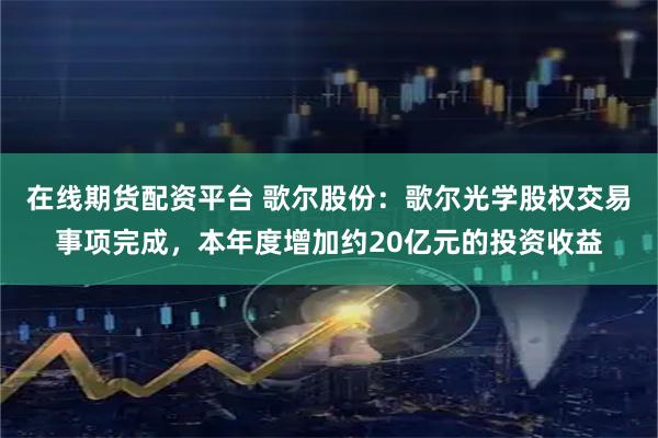 在线期货配资平台 歌尔股份：歌尔光学股权交易事项完成，本年度增加约20亿元的投资收益