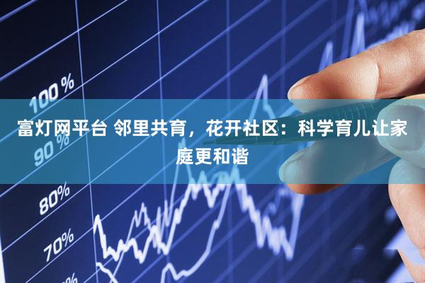 富灯网平台 邻里共育，花开社区：科学育儿让家庭更和谐