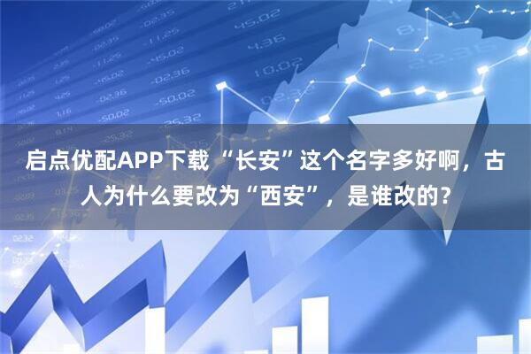 启点优配APP下载 “长安”这个名字多好啊，古人为什么要改为“西安”，是谁改的？