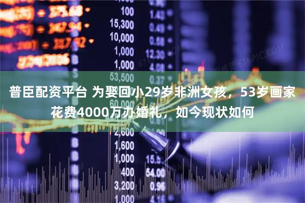 普臣配资平台 为娶回小29岁非洲女孩，53岁画家花费4000万办婚礼，如今现状如何