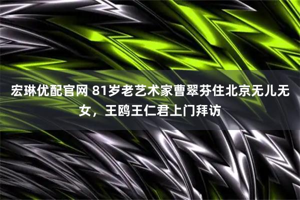 宏琳优配官网 81岁老艺术家曹翠芬住北京无儿无女，王鸥王仁君上门拜访