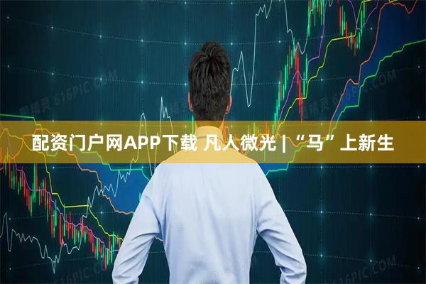 配资门户网APP下载 凡人微光 | “马”上新生