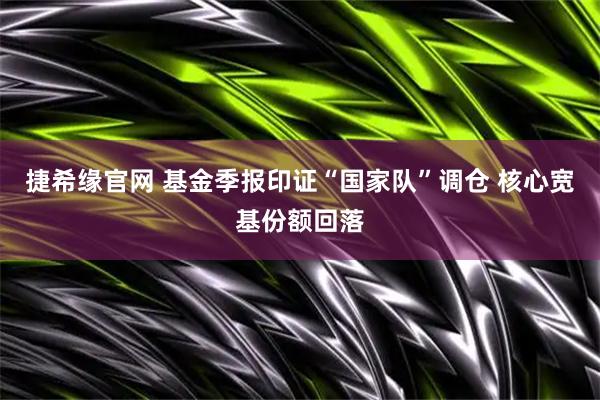 捷希缘官网 基金季报印证“国家队”调仓 核心宽基份额回落