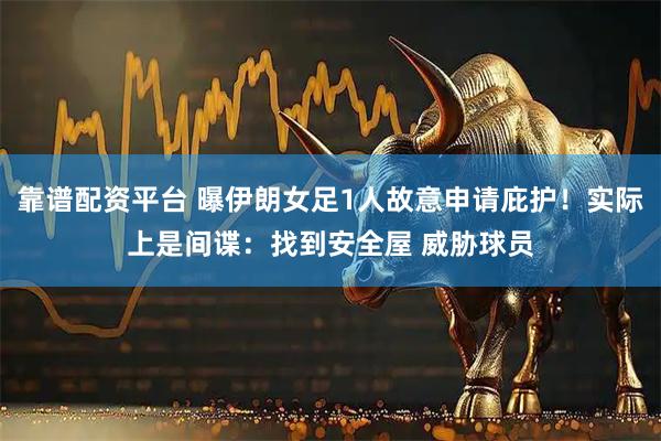 靠谱配资平台 曝伊朗女足1人故意申请庇护！实际上是间谍：找到安全屋 威胁球员