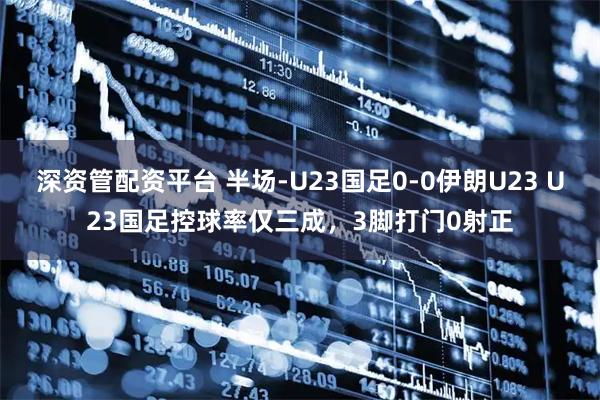深资管配资平台 半场-U23国足0-0伊朗U23 U23国足控球率仅三成，3脚打门0射正