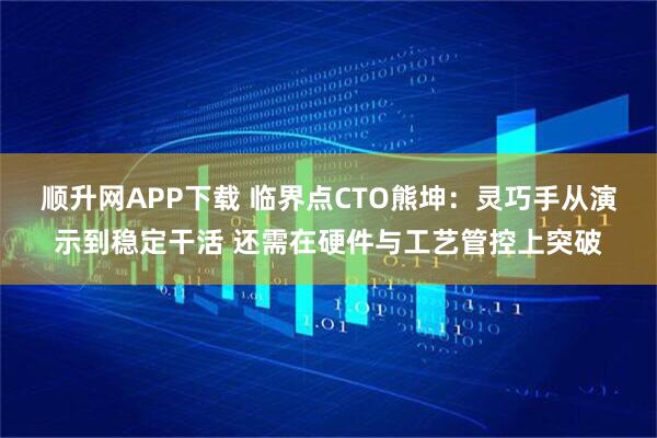顺升网APP下载 临界点CTO熊坤：灵巧手从演示到稳定干活 还需在硬件与工艺管控上突破